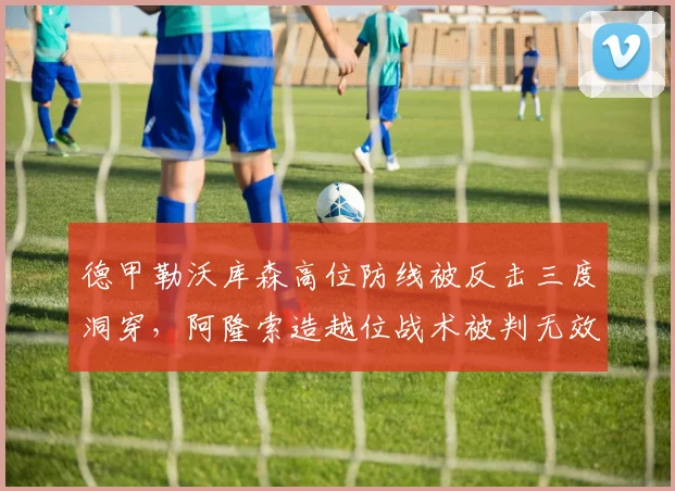 德甲勒沃库森高位防线被反击三度洞穿，阿隆索造越位战术被判无效引争议