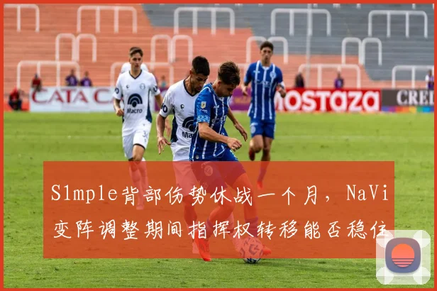 S1mple背部伤势休战一个月，NaVi变阵调整期间指挥权转移能否稳住阵脚？