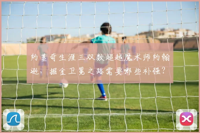 约基奇生涯三双数超越魔术师约翰逊，掘金卫冕之路需要哪些补强？