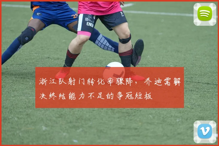浙江队射门转化率骤降，乔迪需解决终结能力不足的争冠短板