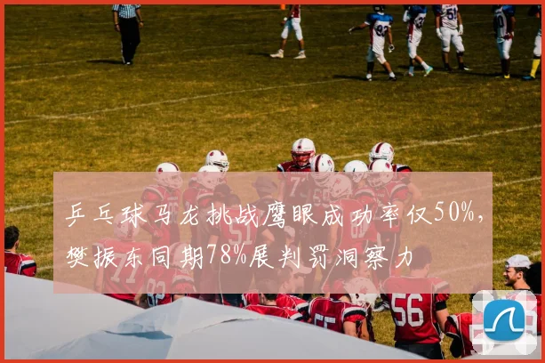乒乓球马龙挑战鹰眼成功率仅50%,樊振东同期78%展判罚洞察力