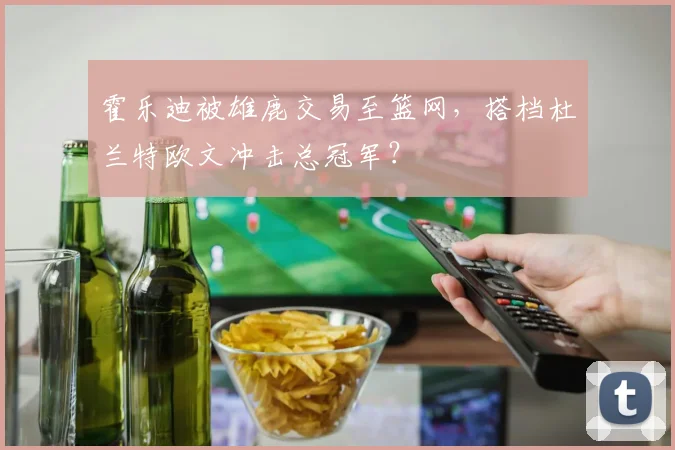 霍乐迪被雄鹿交易至篮网,搭档杜兰特欧文冲击总冠军?